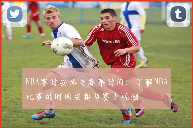NBA赛时安排与赛事时间：了解NBA比赛的时间安排与赛季规划