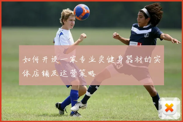 如何开设一家专业卖健身器材的实体店铺及运营策略