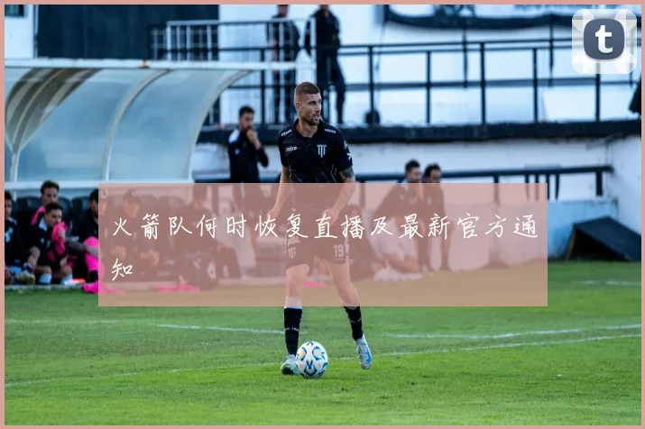 火箭队何时恢复直播及最新官方通知